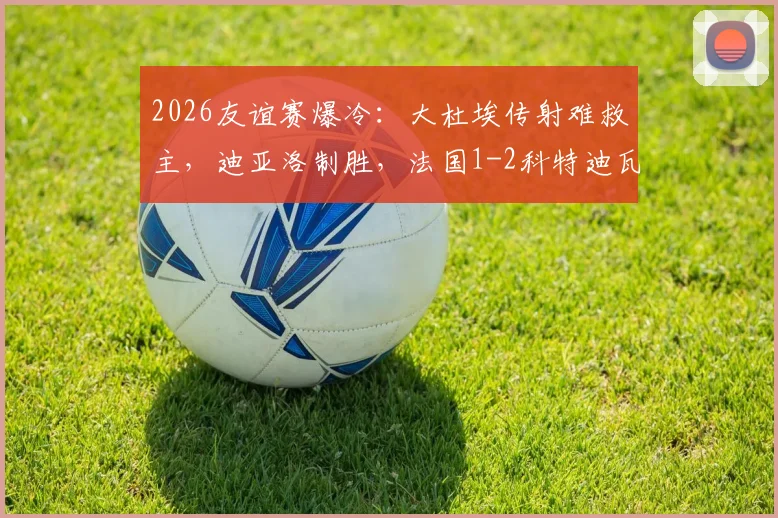 2026友谊赛爆冷:大杜埃传射难救主,迪亚洛制胜,法国1-2科特迪瓦战报回顾