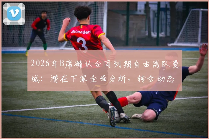 2026年B席确认合同到期自由离队曼城：潜在下家全面分析，转会动态与世界杯前景解读