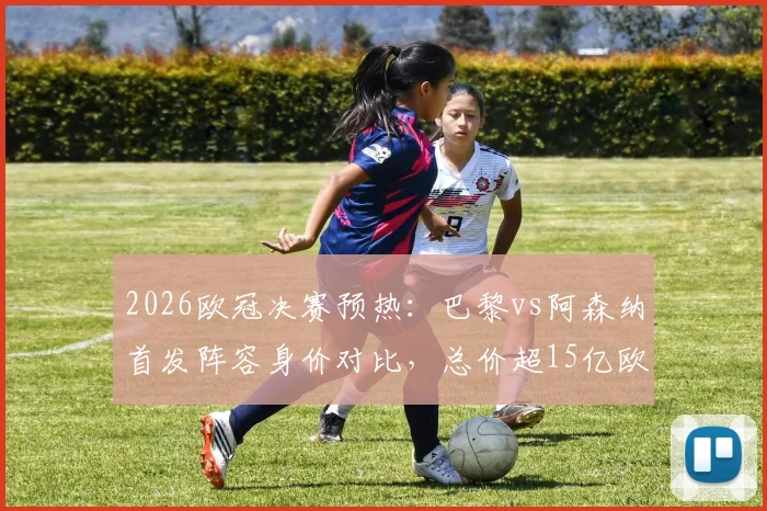 2026欧冠决赛预热:巴黎vs阿森纳首发阵容身价对比,总价超15亿欧,谁家亿元先生更值?