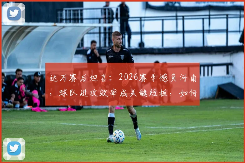 达万赛后坦言：2026赛季憾负河南，球队进攻效率成关键短板，如何破局？