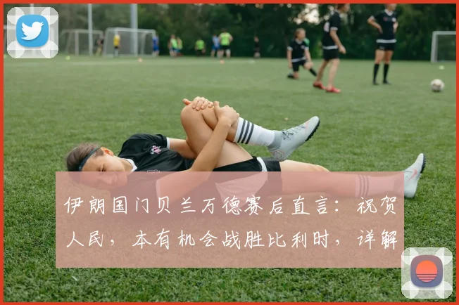 伊朗国门贝兰万德赛后直言:祝贺人民,本有机会战胜比利时,详解2026世界杯征程展望