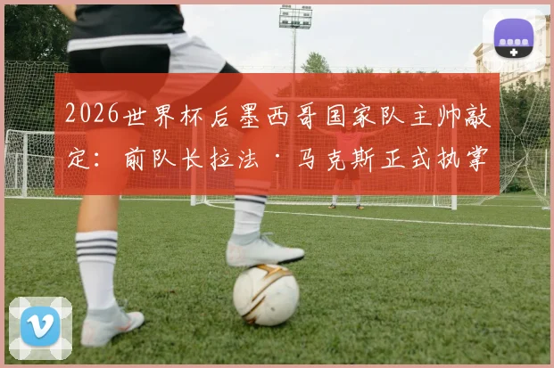 2026世界杯后墨西哥国家队主帅敲定：前队长拉法·马克斯正式执掌教鞭，球队未来战术打法前瞻分析