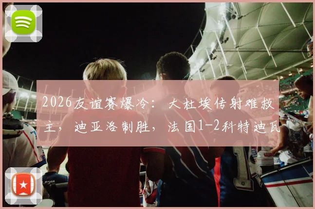2026友谊赛爆冷：大杜埃传射难救主，迪亚洛制胜，法国1-2科特迪瓦战报回顾