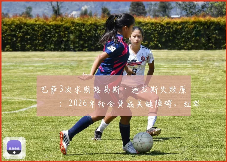 巴萨3次求购路易斯·迪亚斯失败原因:2026年转会费成关键障碍,红军要价远超预算