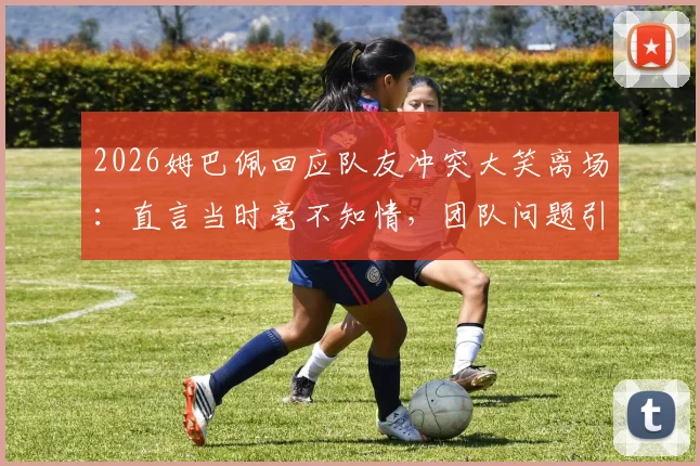 2026姆巴佩回应队友冲突大笑离场:直言当时毫不知情,团队问题引热议