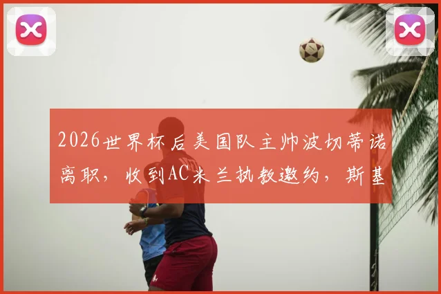 2026世界杯后美国队主帅波切蒂诺离职,收到AC米兰执教邀约,斯基拉独家爆料确认