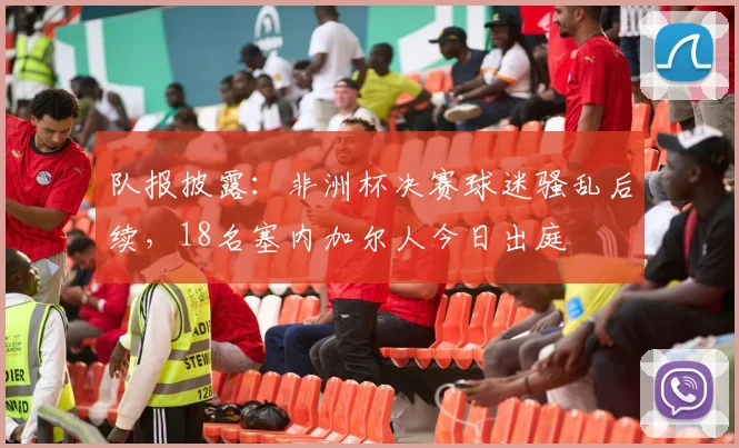 队报披露：非洲杯决赛球迷骚乱后续，18名塞内加尔人今日出庭