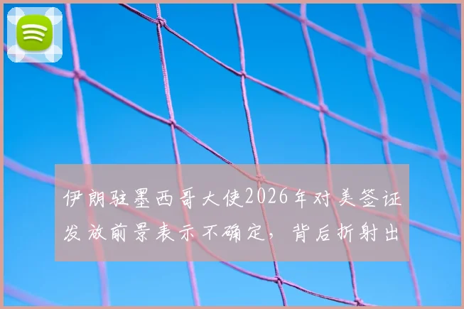 伊朗驻墨西哥大使2026年对美签证发放前景表示不确定，背后折射出哪些深层政治博弈？