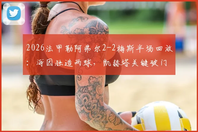2026法甲勒阿弗尔2-2梅斯半场回放:海因独造两球,凯赫塔关键破门全解析