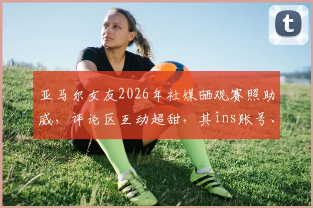 亚马尔女友2026年社媒晒观赛照助威,评论区互动超甜,其ins账号、恋爱细节及穿搭品牌引关注
