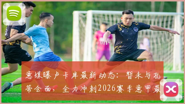 意媒曝卢卡库最新动态：暂未与孔蒂会面，全力冲刺2026赛季意甲最后三轮复出计划