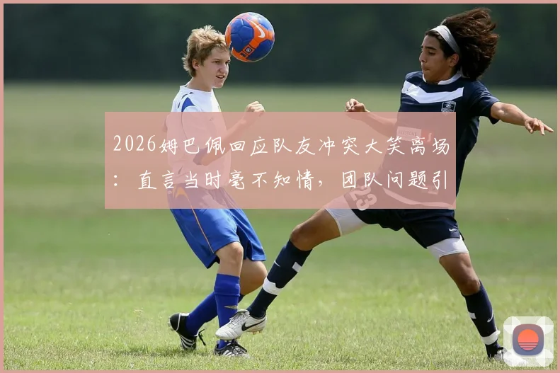 2026姆巴佩回应队友冲突大笑离场：直言当时毫不知情，团队问题引热议