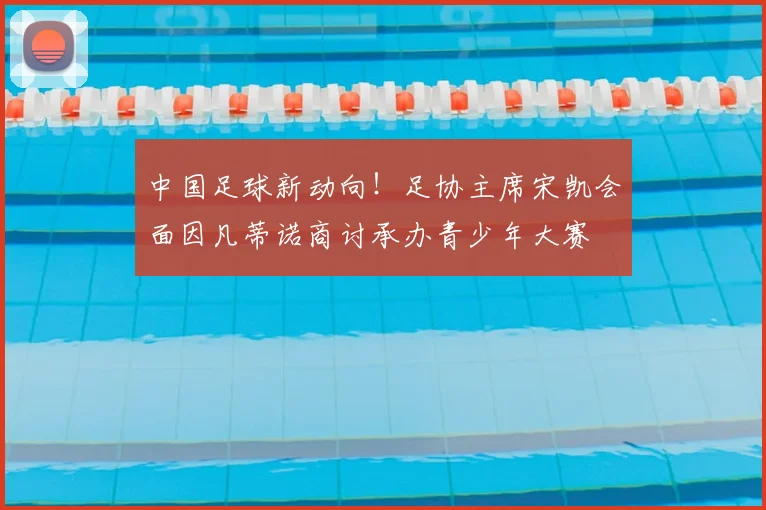 中国足球新动向！足协主席宋凯会面因凡蒂诺商讨承办青少年大赛