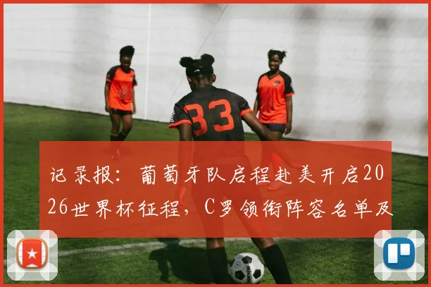 记录报:葡萄牙队启程赴美开启2026世界杯征程,C罗领衔阵容名单及最新备战动态全解析