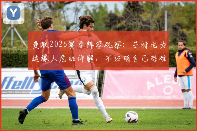 曼联2026赛季阵容观察：芒特沦为边缘人危机详解，不证明自己恐难留队