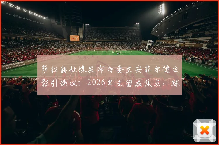 萨拉赫社媒发布与妻女安菲尔德合影引热议:2026年去留成焦点,球迷为何恳求留下?