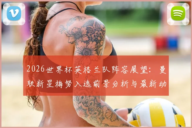 2026世界杯英格兰队阵容展望：曼联新星梅努入选前景分析与最新动态，附新星球员实力解读
