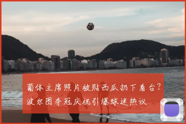 葡体主席照片被贴西瓜扔下看台？波尔图夺冠庆祝引爆球迷热议