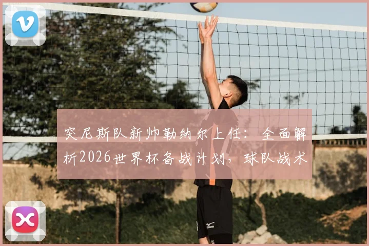 突尼斯队新帅勒纳尔上任:全面解析2026世界杯备战计划,球队战术打法将如何调整?