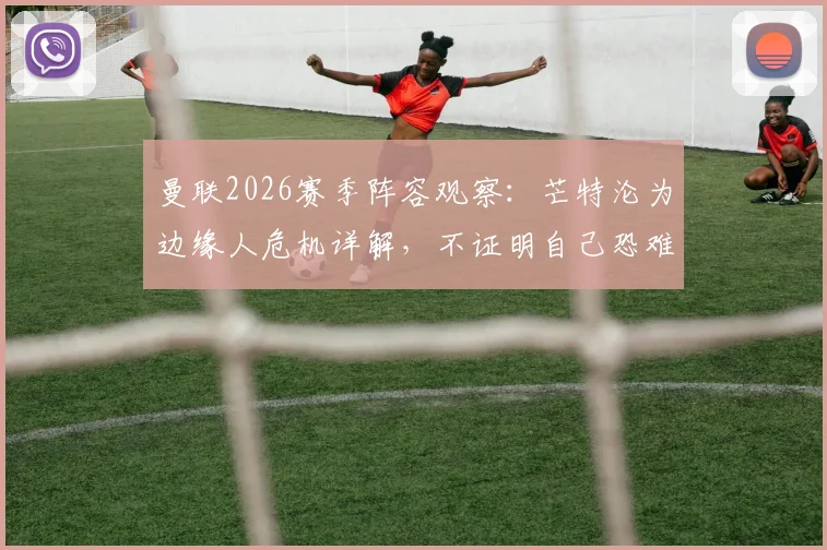 曼联2026赛季阵容观察：芒特沦为边缘人危机详解，不证明自己恐难留队