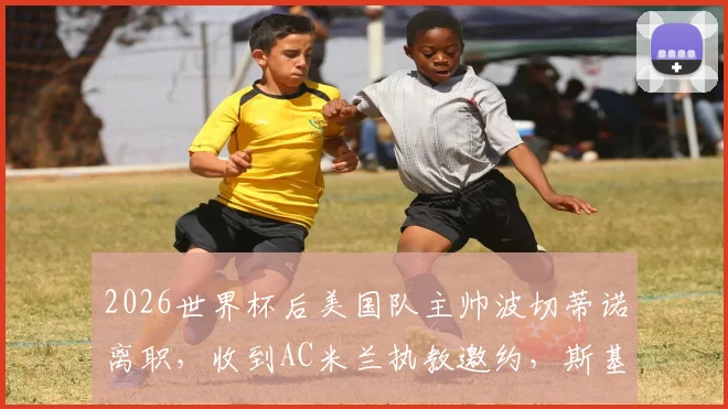 2026世界杯后美国队主帅波切蒂诺离职，收到AC米兰执教邀约，斯基拉独家爆料确认