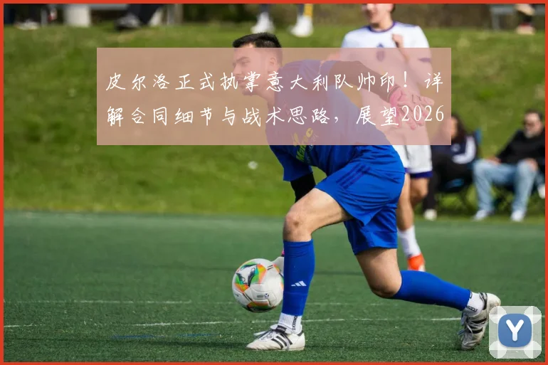 皮尔洛正式执掌意大利队帅印!详解合同细节与战术思路,展望2026世界杯征程