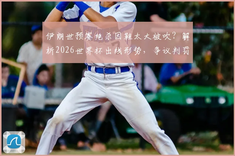 伊朗世预赛绝杀因鞋太大被吹?解析2026世界杯出线形势,争议判罚规则全解读