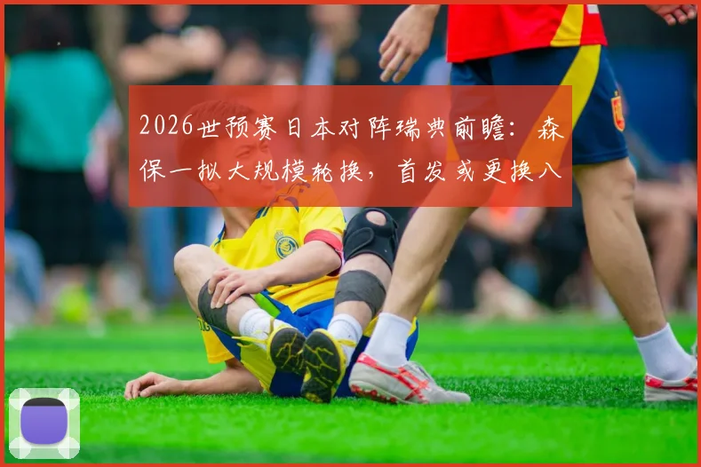 2026世预赛日本对阵瑞典前瞻：森保一拟大规模轮换，首发或更换八人战术解析