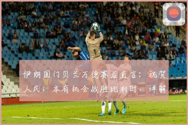 伊朗国门贝兰万德赛后直言：祝贺人民，本有机会战胜比利时，详解2026世界杯征程展望