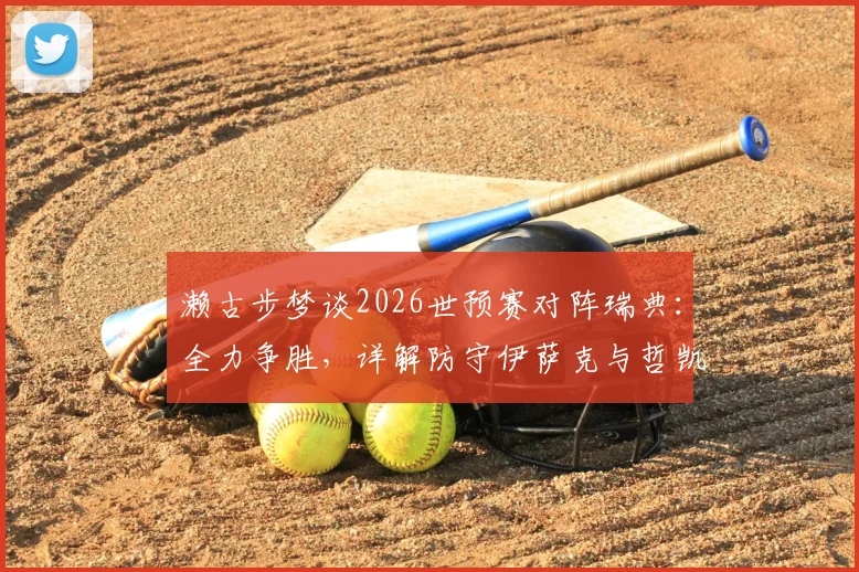 濑古步梦谈2026世预赛对阵瑞典：全力争胜，详解防守伊萨克与哲凯赖什关键策略