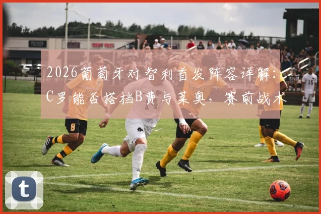 2026葡萄牙对智利首发阵容详解：C罗能否搭档B费与莱奥，赛前战术分析一览