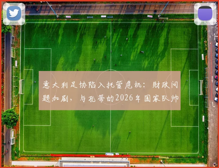 意大利足协陷入托管危机：财政问题加剧，与孔蒂的2026年国家队帅位谈判紧急提速