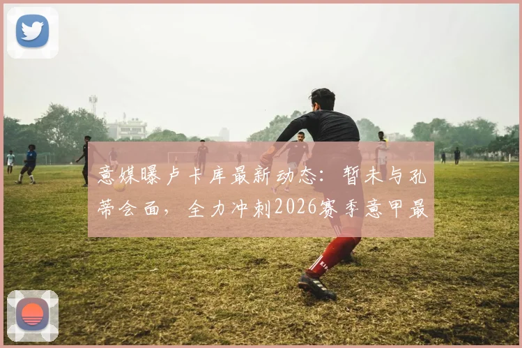 意媒曝卢卡库最新动态：暂未与孔蒂会面，全力冲刺2026赛季意甲最后三轮复出计划