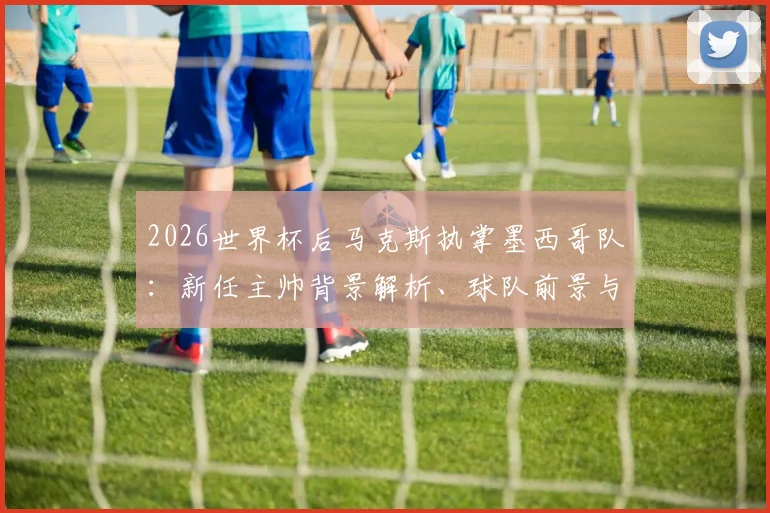 2026世界杯后马克斯执掌墨西哥队：新任主帅背景解析、球队前景与阵容变革展望