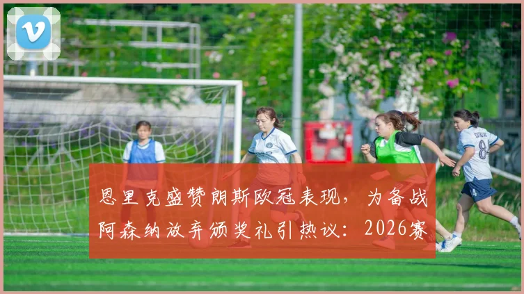 恩里克盛赞朗斯欧冠表现,为备战阿森纳放弃颁奖礼引热议:2026赛季欧冠主帅的赛前准备有何门道?