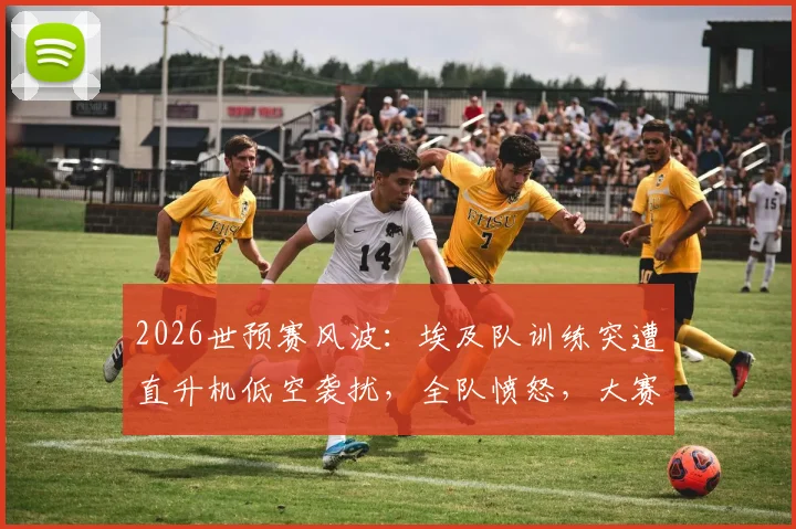2026世预赛风波：埃及队训练突遭直升机低空袭扰，全队愤怒，大赛前备战安全引深思