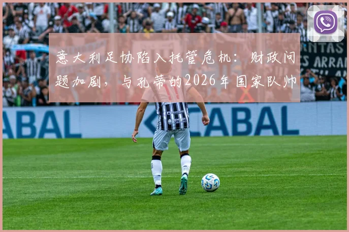 意大利足协陷入托管危机：财政问题加剧，与孔蒂的2026年国家队帅位谈判紧急提速