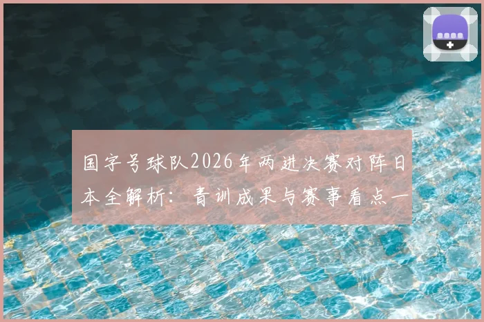 国字号球队2026年两进决赛对阵日本全解析：青训成果与赛事看点一览，附晋级之路回顾