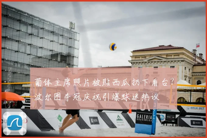 葡体主席照片被贴西瓜扔下看台？波尔图夺冠庆祝引爆球迷热议