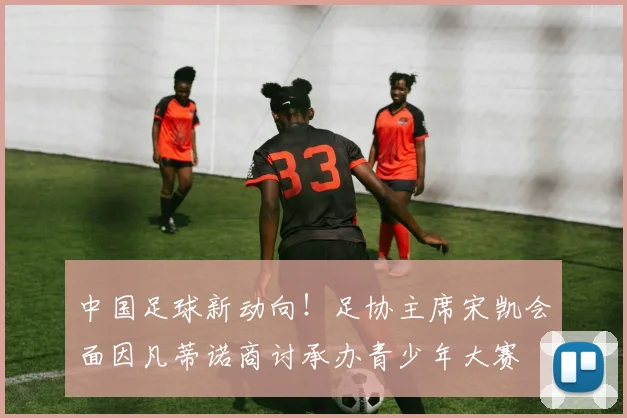 中国足球新动向！足协主席宋凯会面因凡蒂诺商讨承办青少年大赛