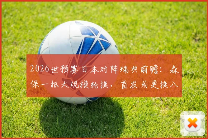 2026世预赛日本对阵瑞典前瞻：森保一拟大规模轮换，首发或更换八人战术解析