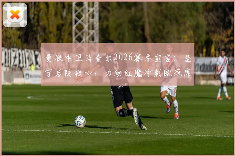 曼联中卫马奎尔2026赛季宣言:坚守后防核心,力助红魔冲刺欧冠席位,详解其战术价值与未来角色