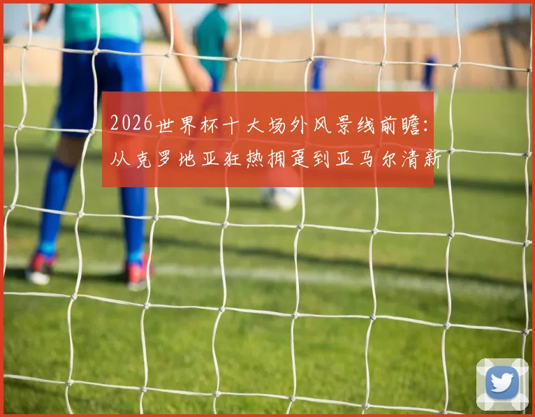 2026世界杯十大场外风景线前瞻：从克罗地亚狂热拥趸到亚马尔清新女友，历届高颜值球迷经典瞬间回顾