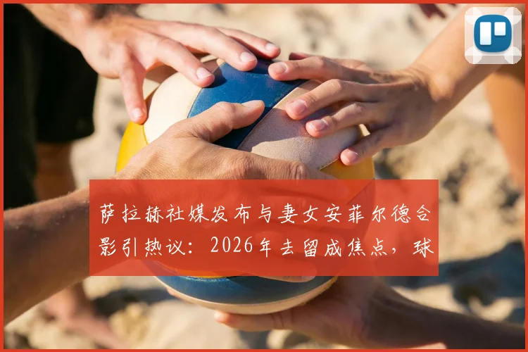 萨拉赫社媒发布与妻女安菲尔德合影引热议：2026年去留成焦点，球迷为何恳求留下？