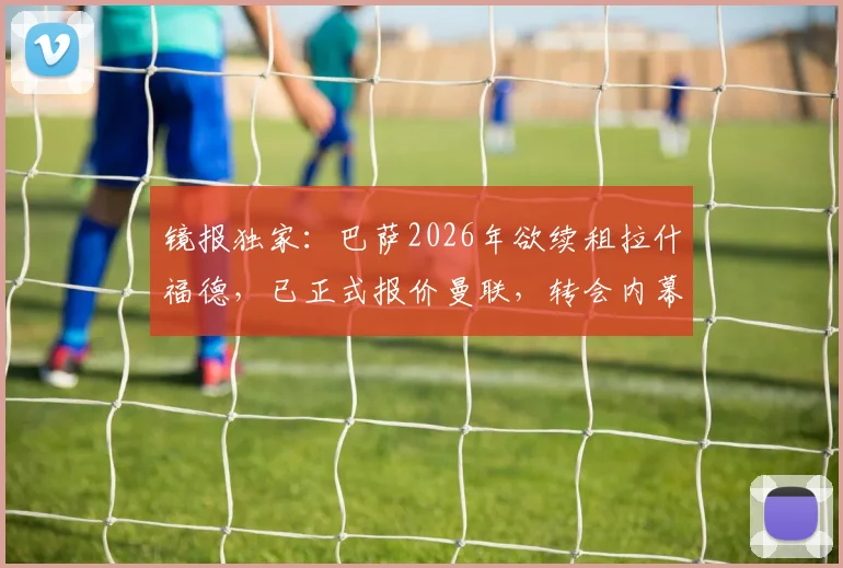 镜报独家：巴萨2026年欲续租拉什福德，已正式报价曼联，转会内幕与球员未来深度分析