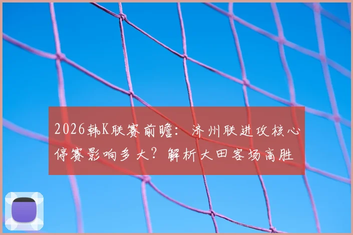 2026韩K联赛前瞻:济州联进攻核心停赛影响多大?解析大田客场高胜率背后的关键因素
