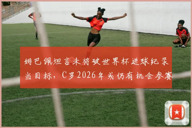 姆巴佩坦言未将破世界杯进球纪录当目标，C罗2026年或仍有机会参赛，两人职业规划深度解析