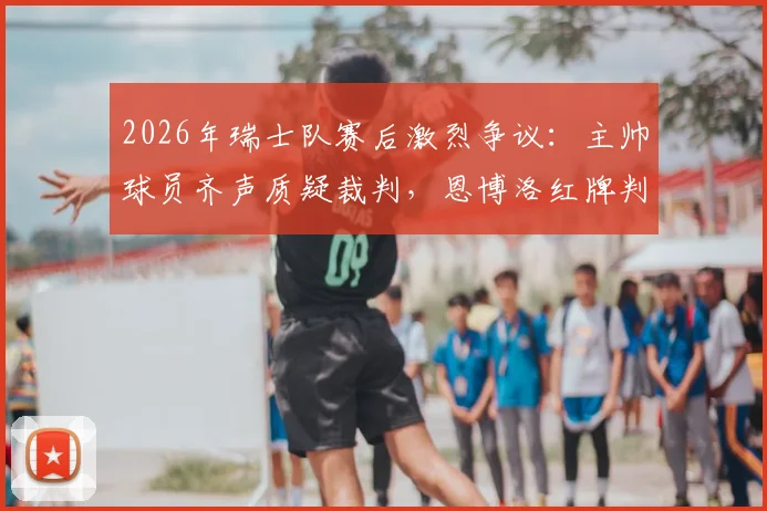 2026年瑞士队赛后激烈争议:主帅球员齐声质疑裁判,恩博洛红牌判罚成焦点,球迷热议判罚尺度