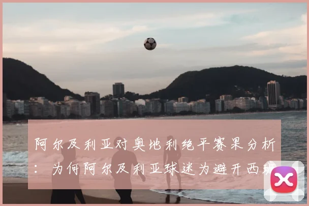 阿尔及利亚对奥地利绝平赛果分析：为何阿尔及利亚球迷为避开西班牙而疯狂庆祝？解读2026世界杯出线形势