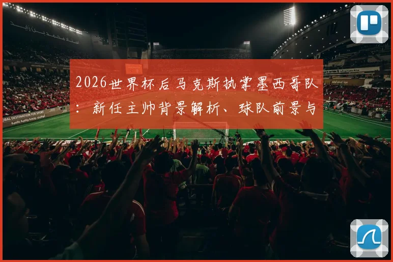 2026世界杯后马克斯执掌墨西哥队：新任主帅背景解析、球队前景与阵容变革展望